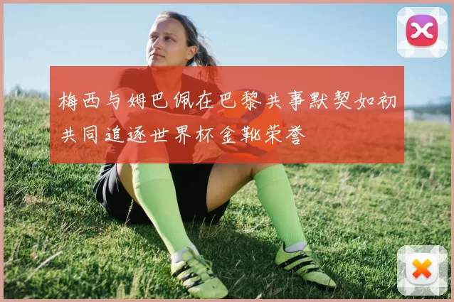 梅西与姆巴佩在巴黎共事默契如初共同追逐世界杯金靴荣誉