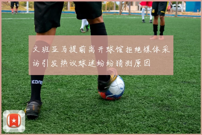 文班亚马提前离开球馆拒绝媒体采访引发热议球迷纷纷猜测原因
