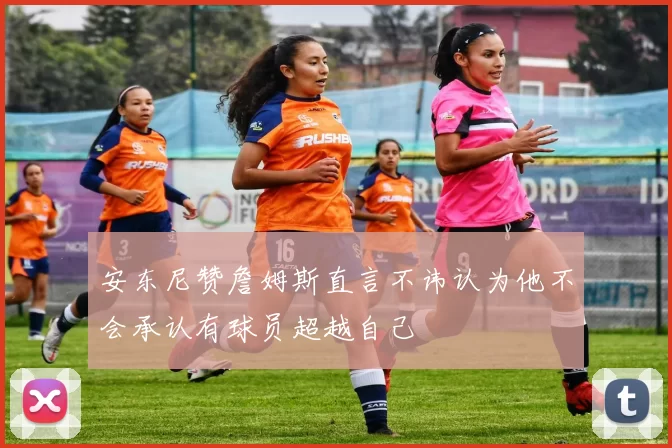 安东尼赞詹姆斯直言不讳认为他不会承认有球员超越自己