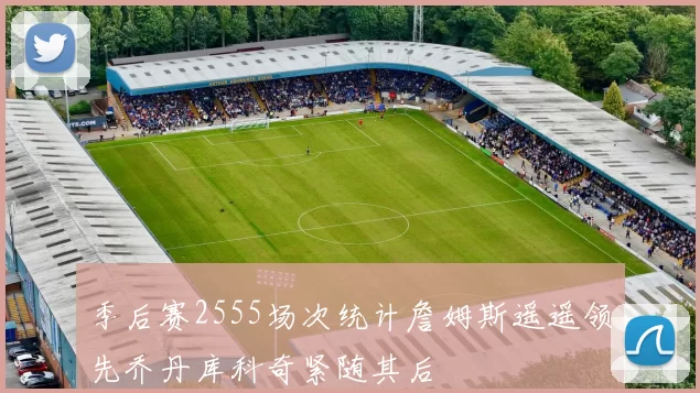 季后赛2555场次统计詹姆斯遥遥领先乔丹库科奇紧随其后