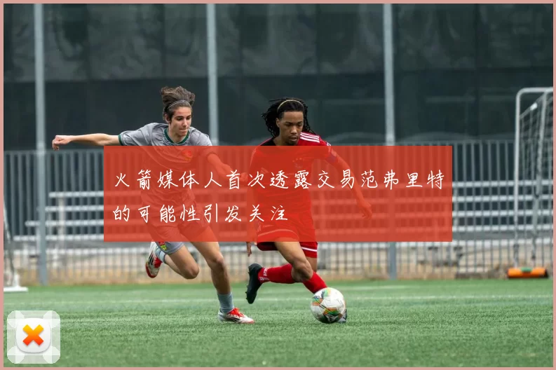 火箭媒体人首次透露交易范弗里特的可能性引发关注