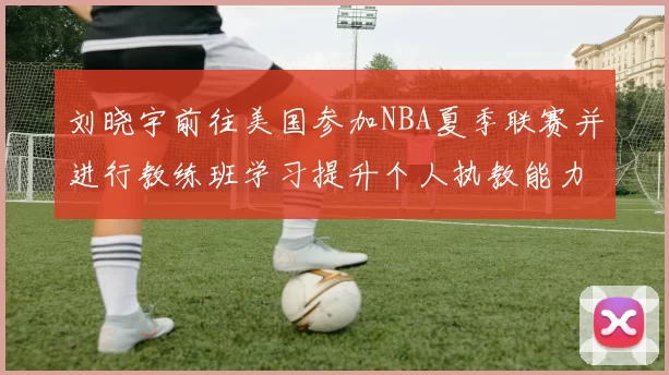 刘晓宇前往美国参加NBA夏季联赛并进行教练班学习提升个人执教能力