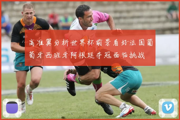 高准翼分析世界杯前景看好法国葡萄牙西班牙阿根廷夺冠面临挑战