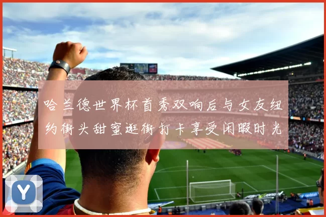 哈兰德世界杯首秀双响后与女友纽约街头甜蜜逛街打卡享受闲暇时光
