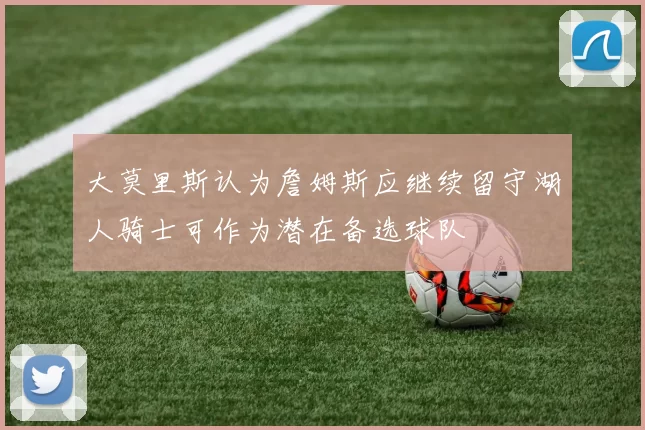 大莫里斯认为詹姆斯应继续留守湖人骑士可作为潜在备选球队