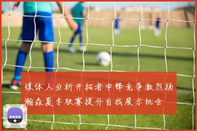 媒体人分析开拓者中锋竞争激烈杨瀚森夏季联赛提升自我展示机会