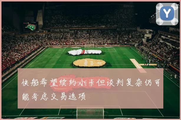快船希望续约小卡但谈判复杂仍可能考虑交易选项