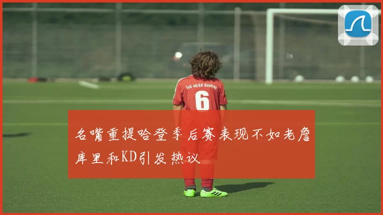名嘴重提哈登季后赛表现不如老詹库里和KD引发热议