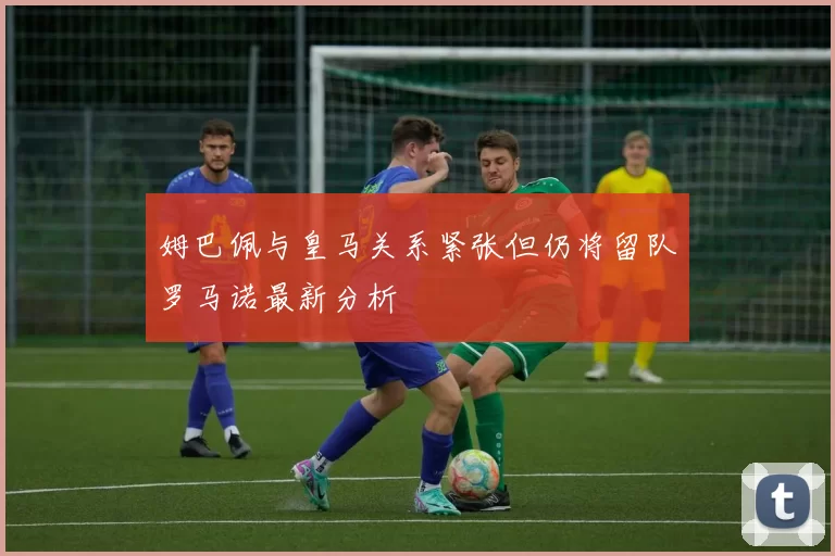 姆巴佩与皇马关系紧张但仍将留队罗马诺最新分析