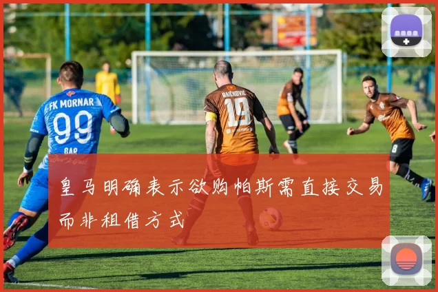 皇马明确表示欲购帕斯需直接交易而非租借方式