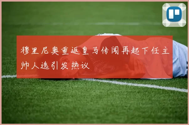穆里尼奥重返皇马传闻再起下任主帅人选引发热议