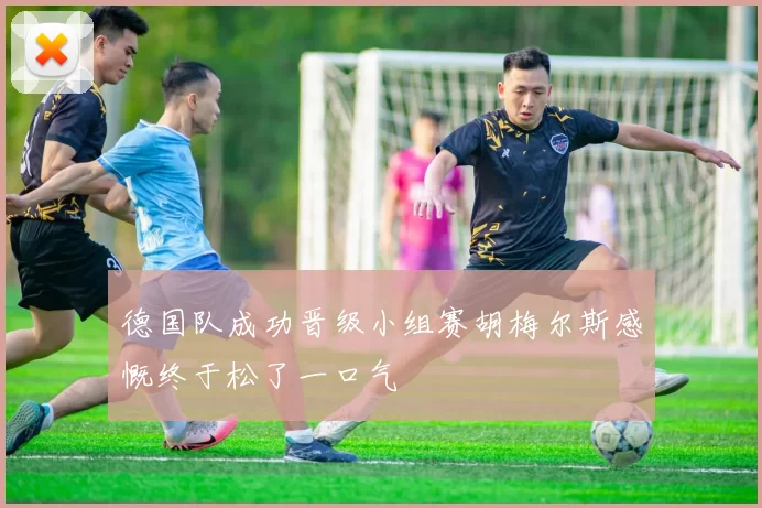 德国队成功晋级小组赛胡梅尔斯感慨终于松了一口气