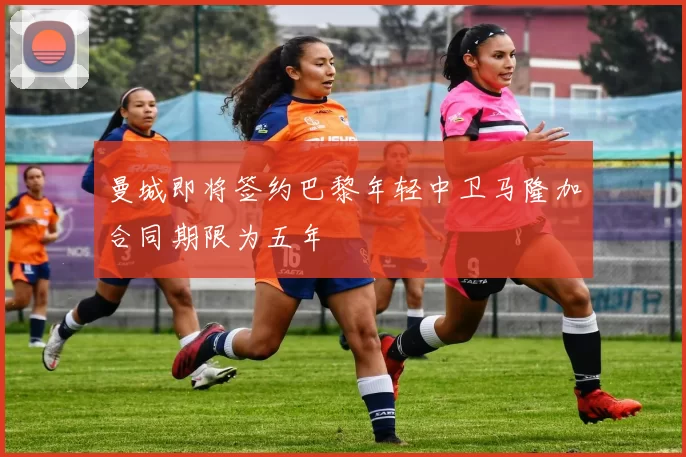 曼城即将签约巴黎年轻中卫马隆加合同期限为五年